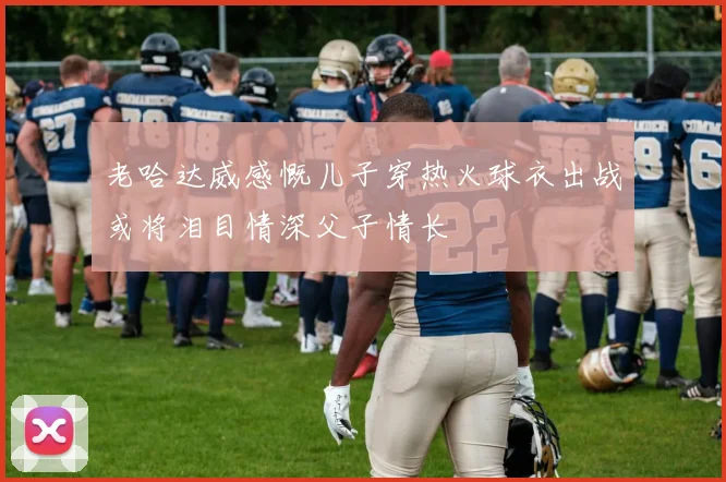 老哈达威感慨儿子穿热火球衣出战或将泪目情深父子情长
