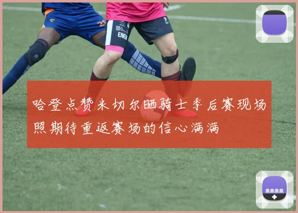哈登点赞米切尔晒骑士季后赛现场照期待重返赛场的信心满满