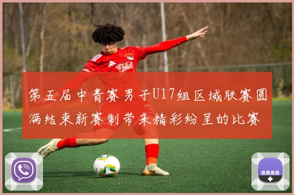 第五届中青赛男子U17组区域联赛圆满结束新赛制带来精彩纷呈的比赛体验