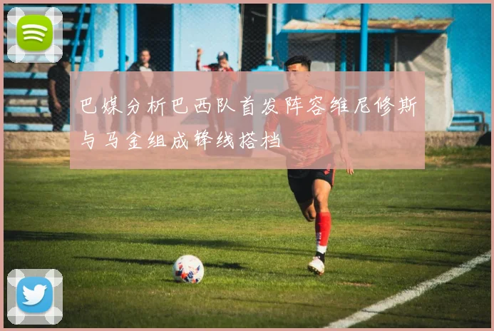 巴媒分析巴西队首发阵容维尼修斯与马金组成锋线搭档