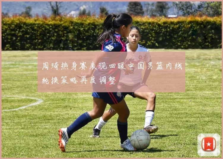周琦热身赛表现回暖中国男篮内线轮换策略再度调整