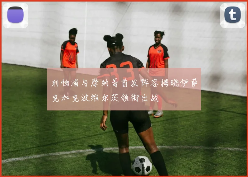 利物浦与摩纳哥首发阵容揭晓伊萨克加克波维尔茨领衔出战