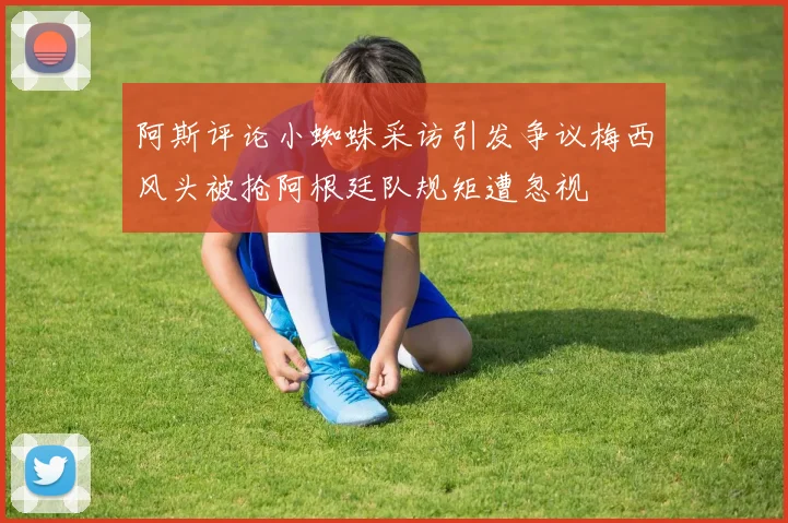 阿斯评论小蜘蛛采访引发争议梅西风头被抢阿根廷队规矩遭忽视