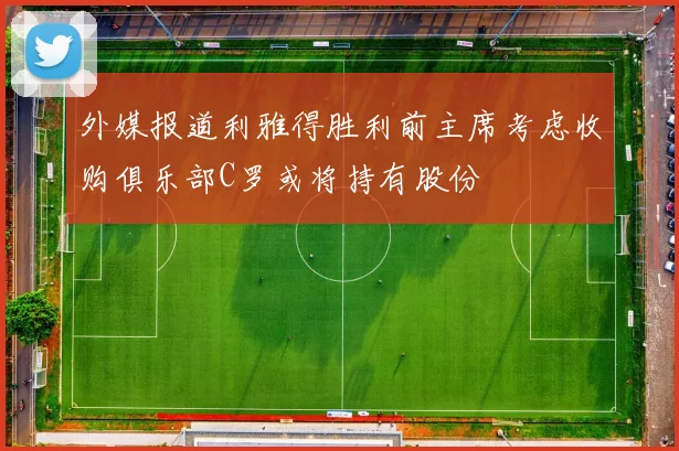 外媒报道利雅得胜利前主席考虑收购俱乐部C罗或将持有股份