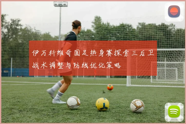 伊万科维奇国足热身赛探索三后卫战术调整与防线优化策略