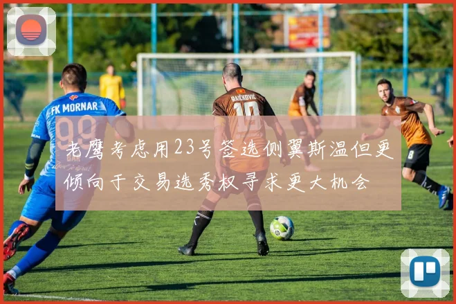 老鹰考虑用23号签选侧翼斯温但更倾向于交易选秀权寻求更大机会