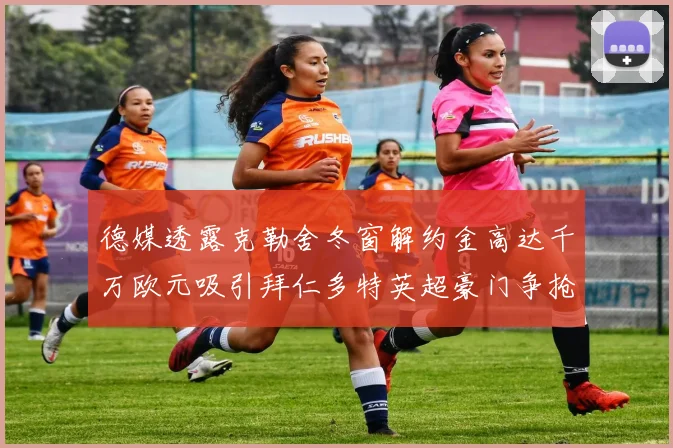 德媒透露克勒舍冬窗解约金高达千万欧元吸引拜仁多特英超豪门争抢