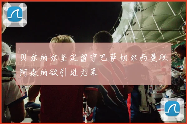 贝尔纳尔坚定留守巴萨切尔西曼联阿森纳欲引进无果