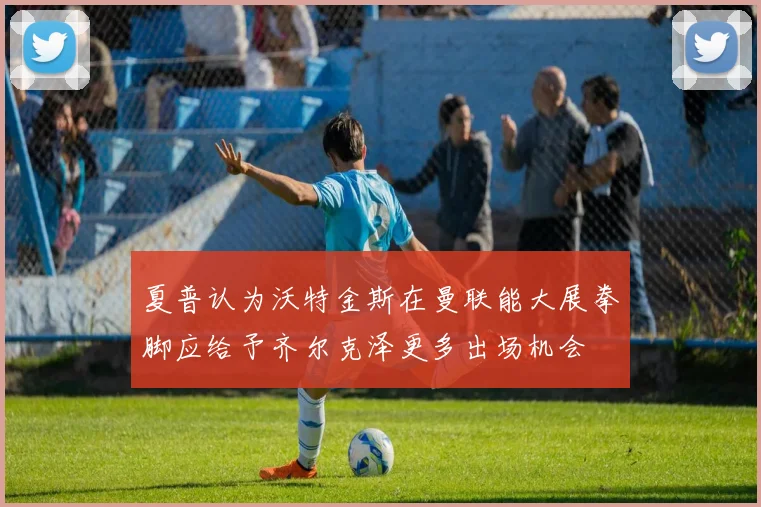 夏普认为沃特金斯在曼联能大展拳脚应给予齐尔克泽更多出场机会