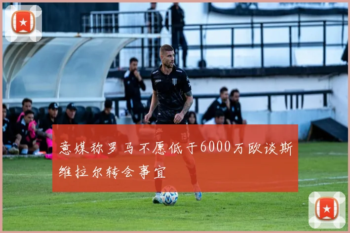 意媒称罗马不愿低于6000万欧谈斯维拉尔转会事宜
