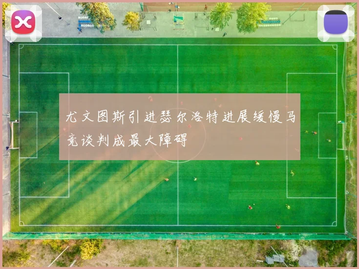 尤文图斯引进瑟尔洛特进展缓慢马竞谈判成最大障碍