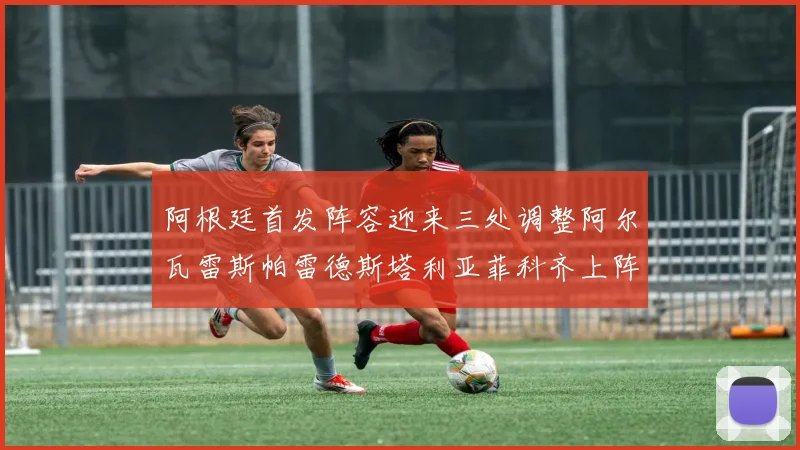 阿根廷首发阵容迎来三处调整阿尔瓦雷斯帕雷德斯塔利亚菲科齐上阵