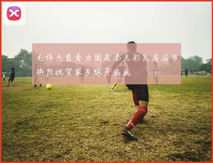 毛伟杰首秀为国足添光彩瓦房店市热烈祝贺家乡球员成就